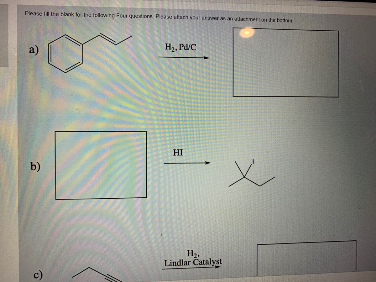 Please fill the blank for the following Four questions. Please attach your answer as an attachment on the bottom.
a)
H2, Pd/C
HI
b)
H2,
Lindlar Catalyst
c)
