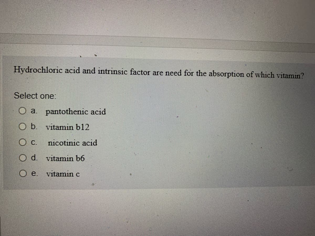 Hydrochloric acid and intrinsic factor are need for the absorption of which vitamin?
Select one:
O a.
Ob.
O C.
Od.
e.
pantothenic acid
vitamin b12
nicotinic acid
vitamin b6
vitamin c