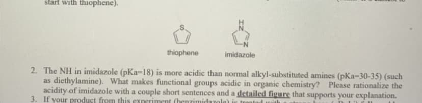 start with thiophene).
thiophene
imidazole
2. The NH in imidazole (pKa=18) is more acidic than normal alkyl-substituted amines (pKa-30-35) (such
as diethylamine). What makes functional groups acidic in organic chemistry? Please rationalize the
acidity of imidazole with a couple short sentences and a detailed figure that supports your explanation.
3. If your product from this exneriment (henzimidazole
