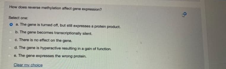 How does reverse methylation affect gene expression?
Select one:
o a The gene is turned off, but still expresses a protein product.
b. The gene becomes transcriptionally silent.
O C. There is no effect on the gene.
d. The gene is hyperactive resulting in a gain of function.
e. The gene expresses the wrong protein.
Clear my choice
