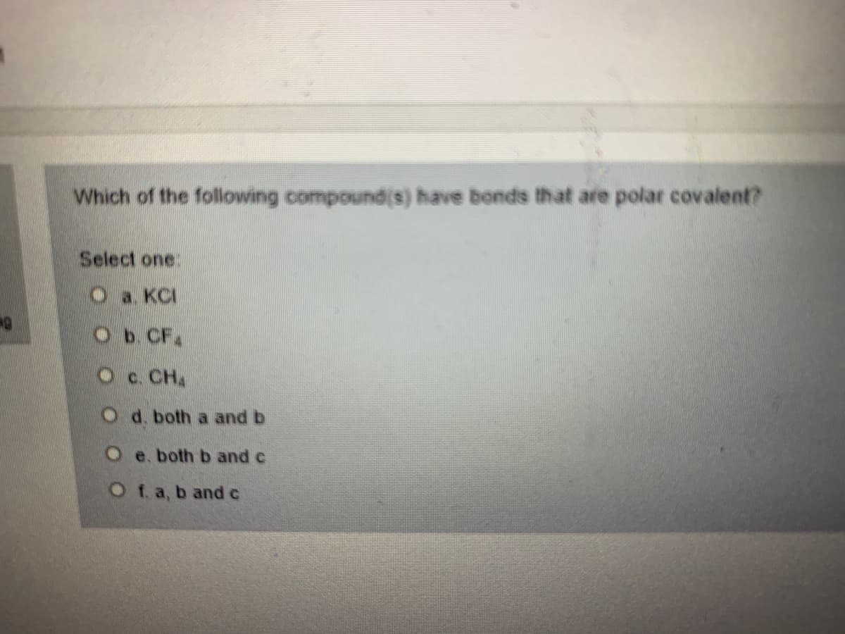Which of the following compoundis) have bonds that are polar covalent?
Select one:
Oa. KCI
Ob. CF.
Oc. CH
O d. both a and b
Oe. both b and c
O f. a, b andc

