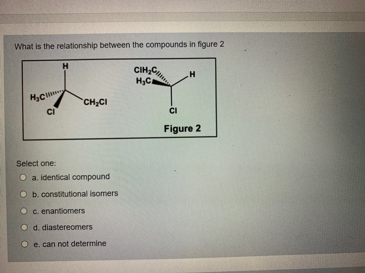 What is the relationship between the compounds in figure 2
CIH2C,
H,C
H3C
CH2CI
CI
CI
Figure 2
Select one:
O a. identical compound
O b. constitutional isomers
O C. enantiomers
O d. diastereomers
O e. can not determine
