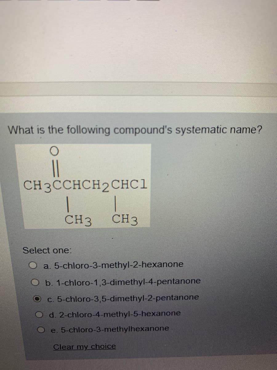 What is the following compound's systematic name?
CH3CCHCH2CHC1
CH3
CH3
Select one:
O a. 5-chloro-3-methyl-2-hexanone
O b. 1-chloro-1,3-dimethyl-4-pentanone
c. 5-chloro-3,5-dimethyl-2-pentanone
O d. 2-chloro-4-methyl-5-hexanone
e. 5-chloro-3-methylhexanone
Clear my choice
