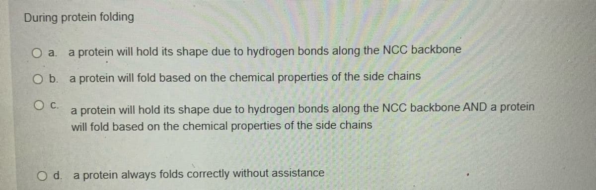 During protein folding
O a. a protein will hold its shape due to hydrogen bonds along the NCC backbone
Ob.
a protein will fold based on the chemical properties of the side chains
a protein will hold its shape due to hydrogen bonds along the NCC backbone AND a protein
will fold based on the chemical properties of the side chains
Od.
a protein always folds correctly without assistance
