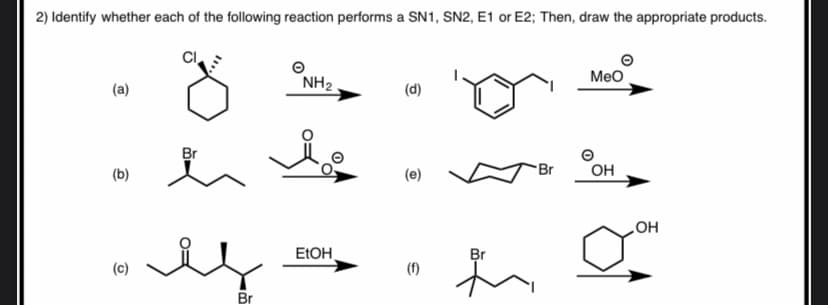 2) Identify whether each of the following reaction performs a SN1, SN2, E1 or E2; Then, draw the appropriate products.
Meo
(a)
NH2
(d)
Br
Br
он
(b)
(e)
ELOH
HO
Br
(c)
(f)
Br
