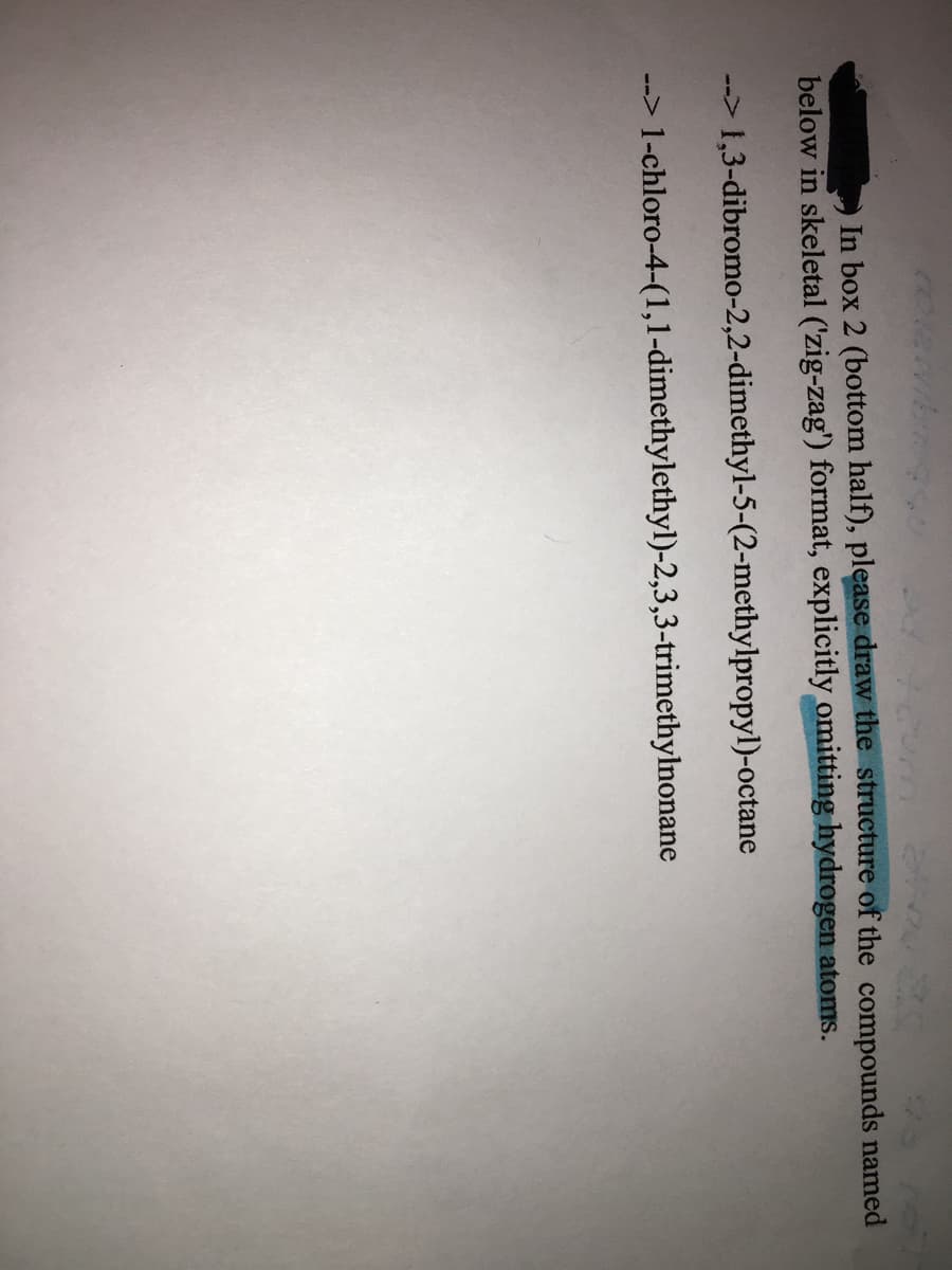 25 70
In box 2 (bottom half), please draw the structure of the compounds named
below in skeletal ('zig-zag') format, explicitly omitting hydrogen atoms.
--> 1,3-dibromo-2,2-dimethyl-5-(2-methylpropyl)-octane
loro-4-(1,1-dimethylethyl)-2,3,3-trimethylnonane

