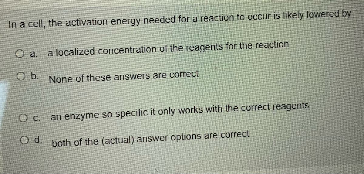 In a cell, the activation energy needed for a reaction to occur is likely lowered by
a localized concentration of the reagents for the reaction
O a.
Ob.
None of these answers are correct
an enzyme so specific it only works with the correct reagents
OC.
9 both of the (actual) answer options are correct
