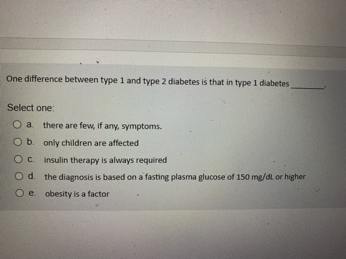 One difference between type 1 and type 2 diabetes is that in type 1 diabetes
Select one:
O b.
O.C.
Od.
O e.
there are few, if any, symptoms.
only children are affected
insulin therapy is always required
the diagnosis is based on a fasting plasma glucose of 150 mg/dL or higher
obesity is a factor