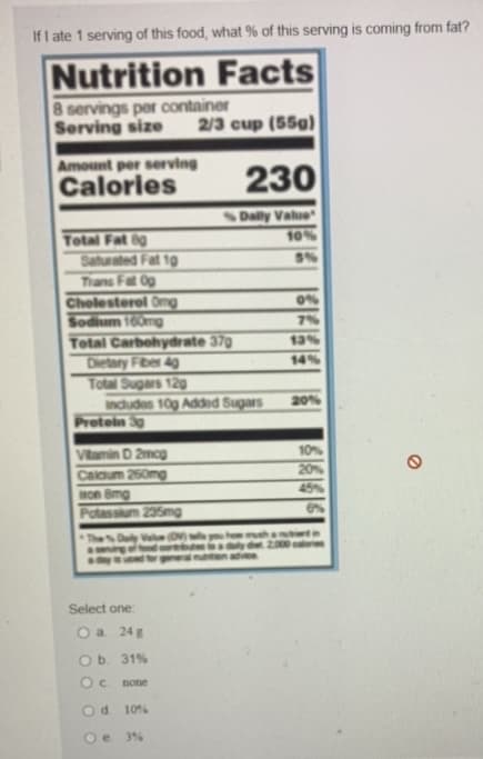 If I ate 1 serving of this food, what % of this serving is coming from fat?
Nutrition Facts
8 servings per container
Serving size 2/3 cup (55g)
Amount per serving
Calories
230
Total Fat 8g
Saturated Fat 10
Trans Fat Og
Cholesterol Omg
Sodium 160mg
Total Carbohydrate 370
Dietary Fiber 4g
Total Sugars 120g
includes 10g Added Sugars
Value (DV) tills you how much
Protein 3g
Vitamin D 2mcg
Calcium 250mg
on 8mg
Potassium 235mg
Select one:
Daily Value
10%
0%
7%
13%
14%
20%
10%
20%
45%
O a. 24 g
O b. 31%
Oc. none
O d.
10%
Oe. 3%
6%
det 2.000 calories