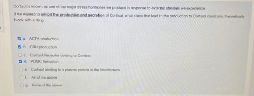 Cortisol is known as one of the major stress hormones we produce in response to external stresses we experience.
It we wanted to inhibit the production and secretion of Cortisol, what steps that lead to the production to Cortisol could you theoreticaly
block with a drug
Oa ACTH production
Ob. CAH production
Oe. Cortisol Receptor binding to Cortisol
Od. POMC formation
Oe Cortisol binding to a plasma protein in the bloodstream
O1. All of the above
DO None of the above
