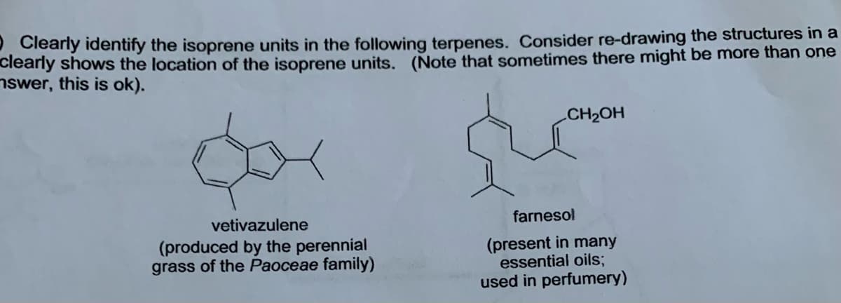 Clearly identify the isoprene units in the following terpenes. Consider re-drawing the structures in a
clearly shows the location of the isoprene units. (Note that sometimes there might be more than one
nswer, this is ok).
CH2OH
vetivazulene
farnesol
(produced by the perennial
grass of the Paoceae family)
(present in many
essential oils;
used in perfumery)
