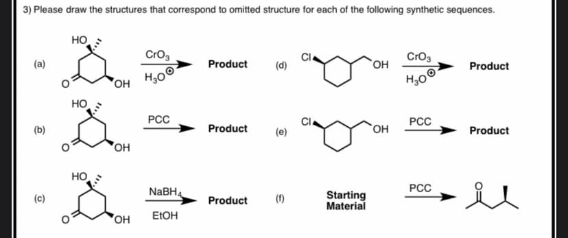 o OH
3) Please draw the structures that correspond to omitted structure for each of the following synthetic sequences.
HO
Cro3
Cl
(d)
Cro3
(a)
Product
`OH
Product
OH
H30
H30
HO
PCC
Cl
PCC
(b)
Product
(e)
`OH
Product
"OH
HO
РСС
NABH4
(f)
Starting
Material
Product
'OH
ELOH
