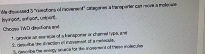 We discussed 3 "directions of movement" categories a transporter can move a molecule
(symport, antiport, uniport).
Choose TWO directions and
1. provide an example of a transporter or channel type, and
2. describe the direction of movement of a molecule,
3. describe the energy source for the movement of these molecules
