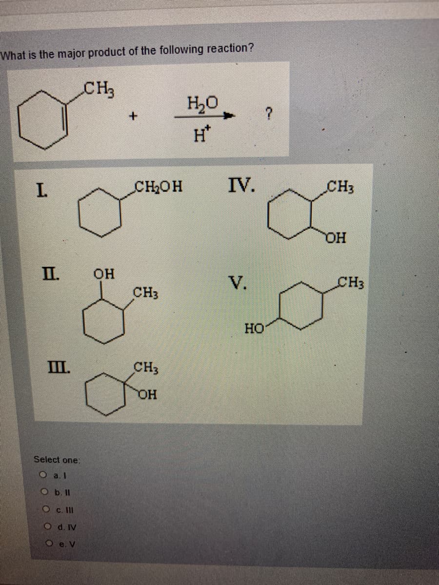 What is the major product of the following reaction?
CH3
H,0
H*
I.
CH2OH
IV.
CH3
HO.
II.
OH
V.
CH3
CH3
HO
III.
CH3
Select one:
O a. l
O b. II
Oc. II
O d. IV
O e. V
