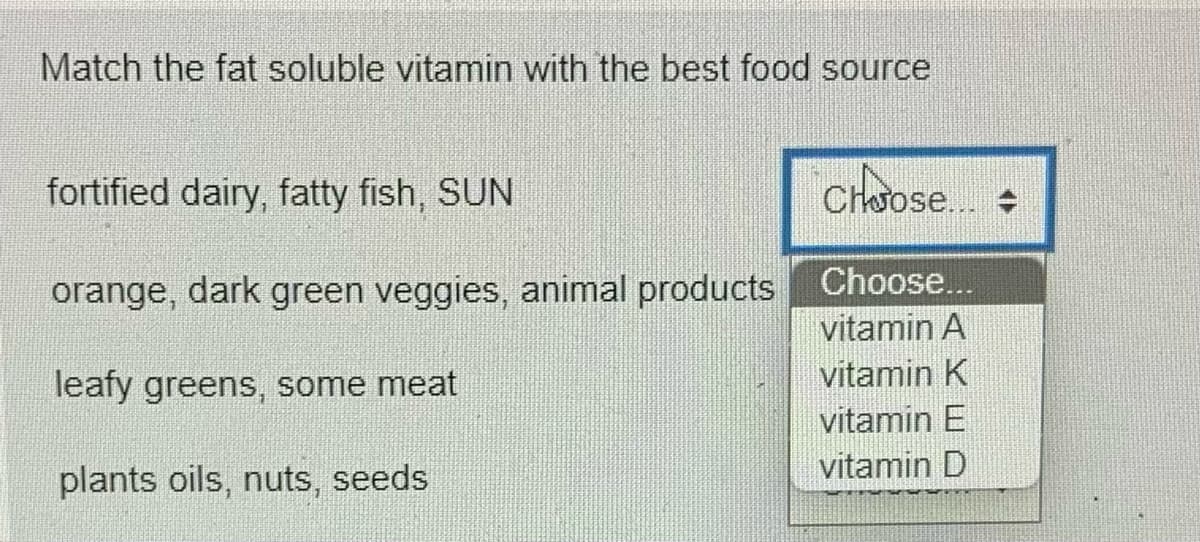 Match the fat soluble vitamin with the best food source
fortified dairy, fatty fish, SUN
Choose.
orange, dark green veggies, animal products
Choose...
vitamin A
leafy greens, some meat
vitamin K
vitamin E
plants oils, nuts, seeds
vitamin D