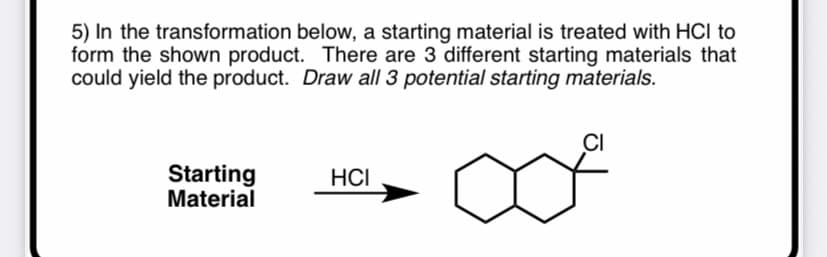 5) In the transformation below, a starting material is treated with HCI to
form the shown product. There are 3 different starting materials that
could yield the product. Draw all 3 potential starting materials.
CI
Starting
Material
HCI
