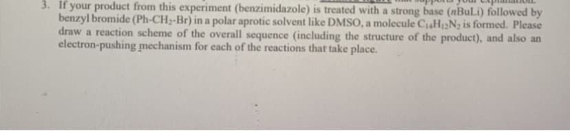 3. If your product from this experiment (benzimidazole) is treated with a strong base (nBuLi) followed by
benzyl bromide (Ph-CH2-Br) in a polar aprotic solvent like DMSO, a molecule C4H12N, is formed. Please
draw a reaction scheme of the overall sequence (including the structure of the product), and also an
electron-pushing mechanism for each of the reactions that take place.
