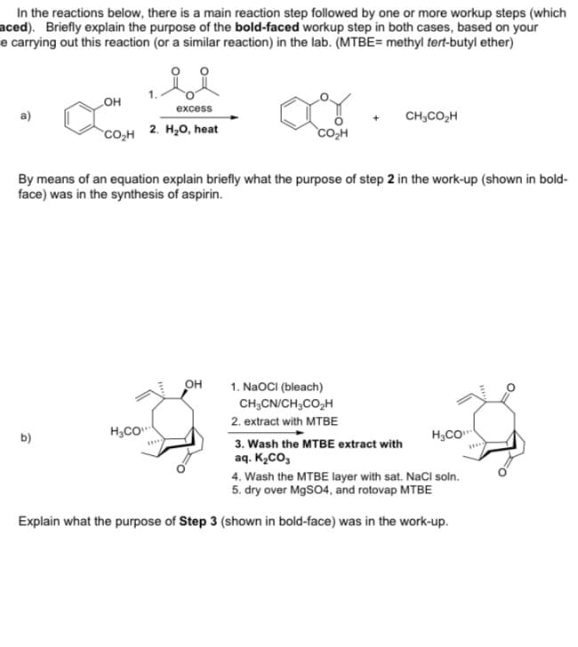 In the reactions below, there is a main reaction step followed by one or more workup steps (which
aced). Briefly explain the purpose of the bold-faced workup step in both cases, based on your
e carrying out this reaction (or a similar reaction) in the lab. (MTBE= methyl tert-butyl ether)
но
excess
CH;CO,H
CO,H
2. H20, heat
co,H
By means of an equation explain briefly what the purpose of step 2 in the work-up (shown in bold-
face) was in the synthesis of aspirin.
он
1. NaOCI (bleach)
CH,CN/CH;CO2H
2. extract with MTBE
H3CO"
H,CO
b)
3. Wash the MTBE extract with
aq. K,Co,
4. Wash the MTBE layer with sat. NaCl soln.
5. dry over MgSO4, and rotovap MTBE
Explain what the purpose of Step 3 (shown in bold-face) was in the work-up.
