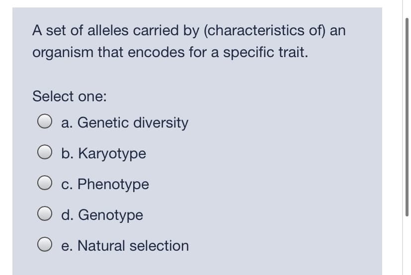 A set of alleles carried by (characteristics of) an
organism that encodes for a specific trait.
Select one:
O a. Genetic diversity
b. Karyotype
c. Phenotype
d. Genotype
e. Natural selection
