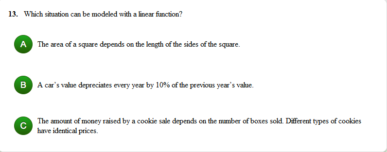 13. Which situation can be modeled with a linear function?
A The area of a square depends on the length of the sides of the square.
B A car's value depreciates every year by 10% of the previous year's vahue.
The amount of money raised by a cookie sale depends on the mumber of boxes sold. Different types of cookies
have identical prices.
