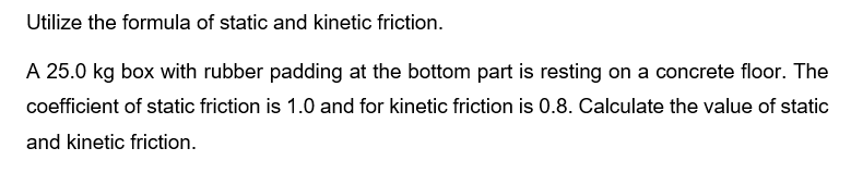 Utilize the formula of static and kinetic friction.
A 25.0 kg box with rubber padding at the bottom part is resting on a concrete floor. The
coefficient of static friction is 1.0 and for kinetic friction is 0.8. Calculate the value of static
and kinetic friction.