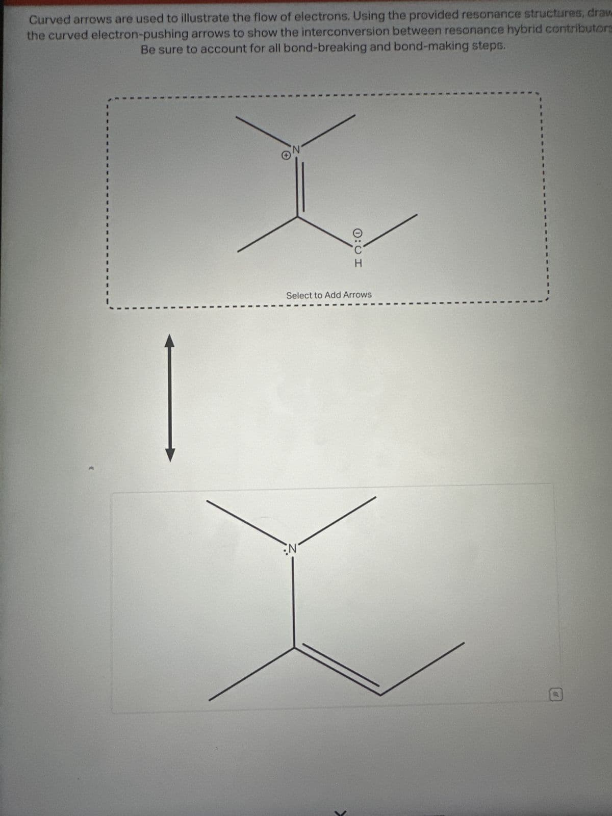 Curved arrows are used to illustrate the flow of electrons. Using the provided resonance structures, draw
the curved electron-pushing arrows to show the interconversion between resonance hybrid contributors
Be sure to account for all bond-breaking and bond-making steps.
ON
0:0 I
Select to Add Arrows
:N