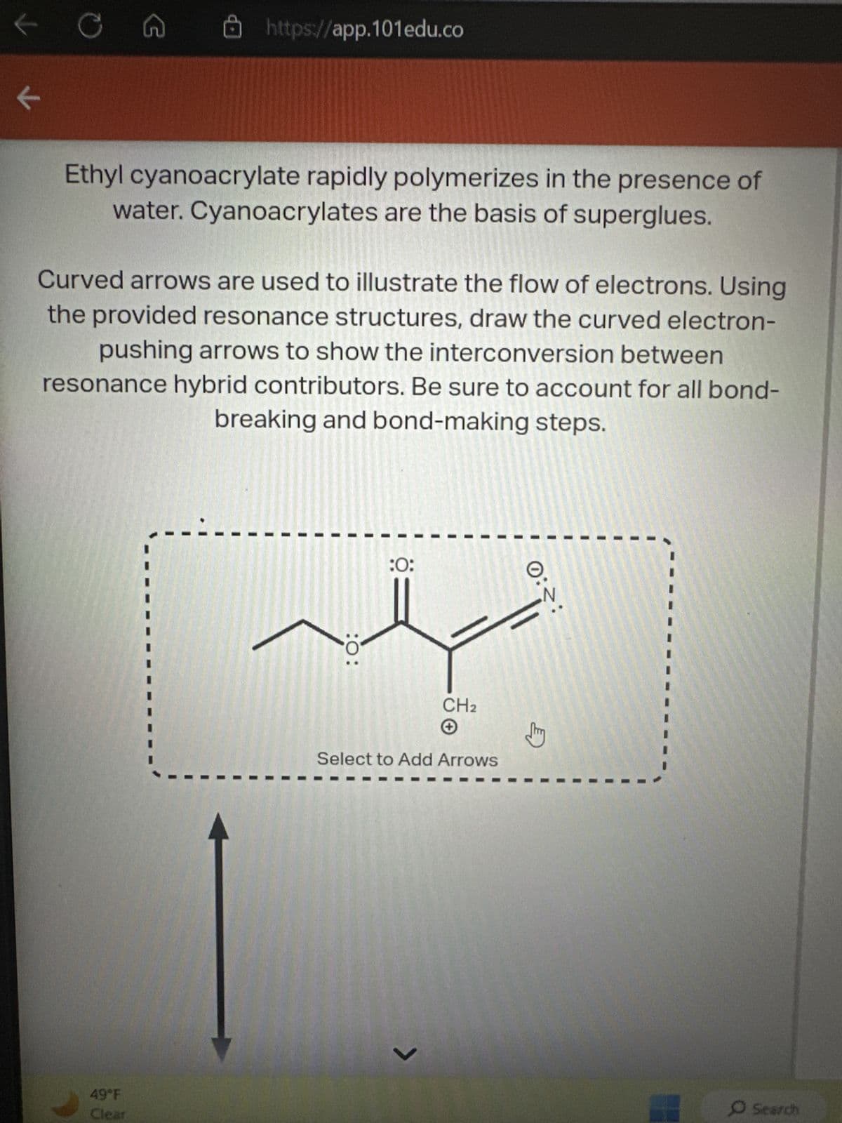 ✓
K
C
G
https://app.101edu.co
Ethyl cyanoacrylate rapidly polymerizes in the presence of
water. Cyanoacrylates are the basis of superglues.
49°F
Clear
Curved arrows are used to illustrate the flow of electrons. Using
the provided resonance structures, draw the curved electron-
pushing arrows to show the interconversion between
resonance hybrid contributors. Be sure to account for all bond-
breaking and bond-making steps.
چلہ
: 0:
:0:
CH₂
Select to Add Arrows
<
0::
O Search