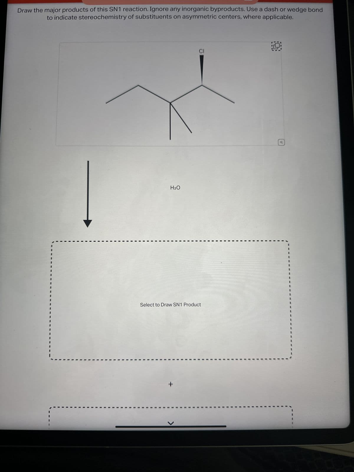 Draw the major products of this SN1 reaction. Ignore any inorganic byproducts. Use a dash or wedge bond
to indicate stereochemistry of substituents on asymmetric centers, where applicable.
H₂O
CI
Select to Draw SN1 Product
+
19
o