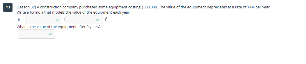 (Lesson 32) A construction company purchased some equipment costing $300,000. The value of the equipment depreciates at a rate of 14% per year.
Write a formula that models the value of the equipment each year.
13
y =
What is the value of the equipment after 9 years?
