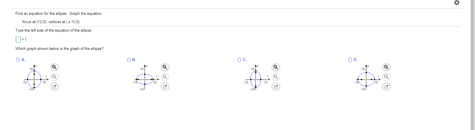 Find an equation for the ellipse. Graph the equation.
focus at (12,0); vertices at (+ 15,0)
Type the left side of the equation of the ellipse.
=D1
Which graph shown below is the graph of the ellipse?
O A.
OB.
OD.
OC.
18-
18-
18"
-18
18
-18
-i8
/18
ГА
-18
-18
