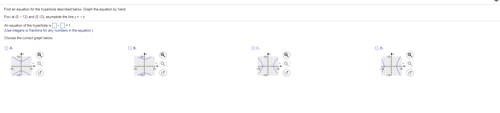 Find an equation for the hyperbola described below. Graph the equation by hand.
Foci at (0, - 12) and (0,12); asymptote the line y = - x
An equation of the hyperbola is-O=1.
(Use integers or fractions for any numbers in the equation.)
Choose the correct graph below.
O A.
OB.
OC.
OD.
Ay
