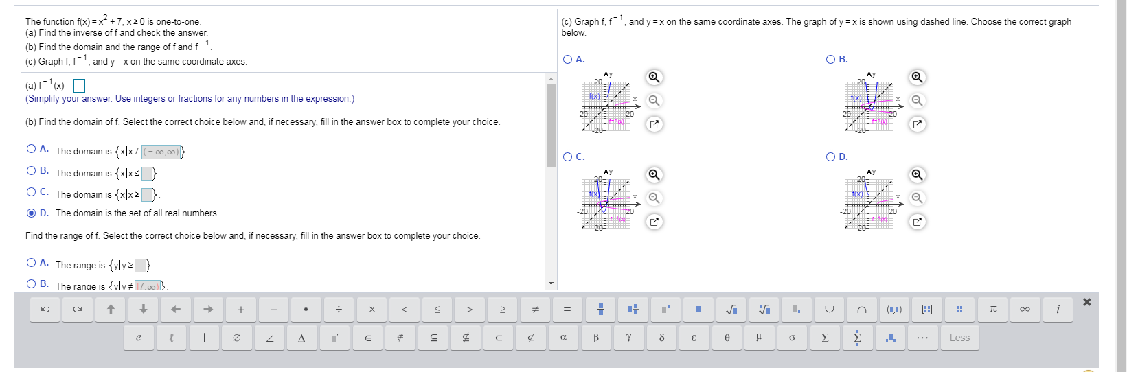 The function f(x) = x + 7, x20 is one-to-one.
(a) Find the inverse of f and check the answer.
(c) Graph f, f', and y =x on the same coordinate axes. The graph of y =x is shown using dashed line. Choose the correct graph
below.
(b) Find the domain and the range of f and f-
(c) Graph f, f1, and y =x on the same coordinate axes.
O A.
OB.
(a) f (x) =D
(Simplify your answer. Use integers or fractions for any numbers in the expression.)
foxo)
(b) Find the domain of f. Select the correct choice below and, if necessary, fill in the answer box to complete your choice.
O A. The domain is {xx(- 00,00)
OC.
OD.
O B. The domain is {x|xs }
O C. The domain is {x|x2
O D. The domain is the set of all real numbers.
Find the range of f. Select the correct choice below and, if necessary, fill in the answer box to complete your choice.
O A. The range is {yly 2}
O B. The ranae is {vlv#7.00
(1,1)
Σ
Less
3
||
VI
