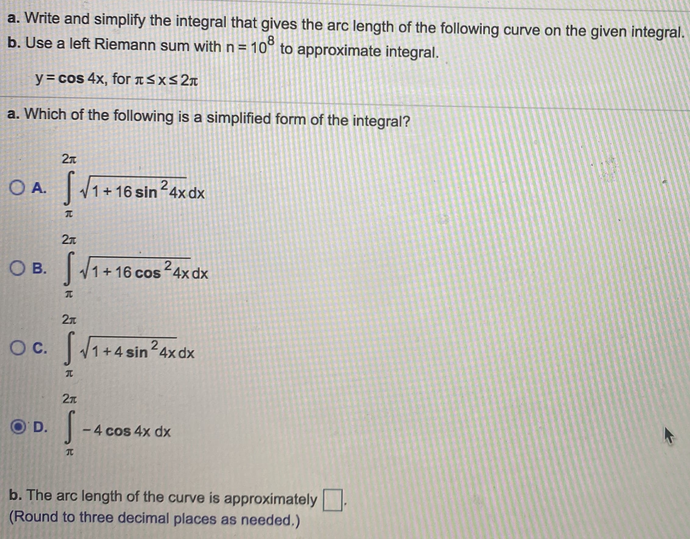 a. Write and simplify the integral that gives the arc length of the following curve on the given integral.
b. Use a left Riemann sum with n= 10° to approximate integral.
%3D
y= cos 4x, for aSxs 2n
