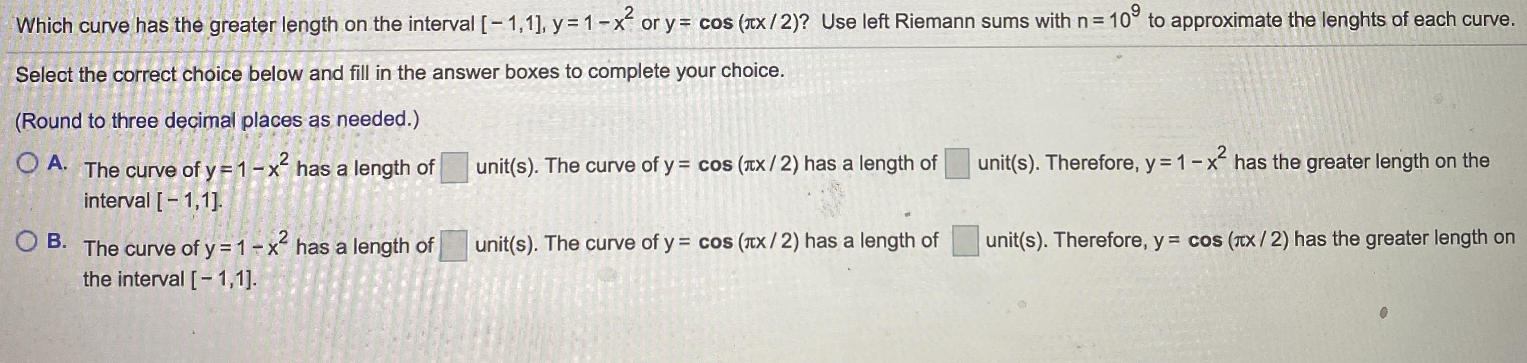 Which curve has the greater length on the interval [- 1,1], y = 1-x or y = cos (Tx/2)? Use left Riemann sums with n = 10° to approximate the lenghts of each curve.
Select the correct choice below and fill in the answer boxes to complete
your
choice.
(Round to three decimal places as needed.)
O A. The curve of y = 1-x has a length of
unit(s). The curve of y = cos (TX / 2) has a length of
unit(s). Therefore, y = 1-x has the greater length on the
interval [- 1,1].
Ов.
O B. has a length of
2
The curve of y=1-x
unit(s). The curve of y = cos (tX / 2) has a length of
unit(s). Therefore, y = cos (TX/2) ha
s the greater length on
the interval [- 1,1].
