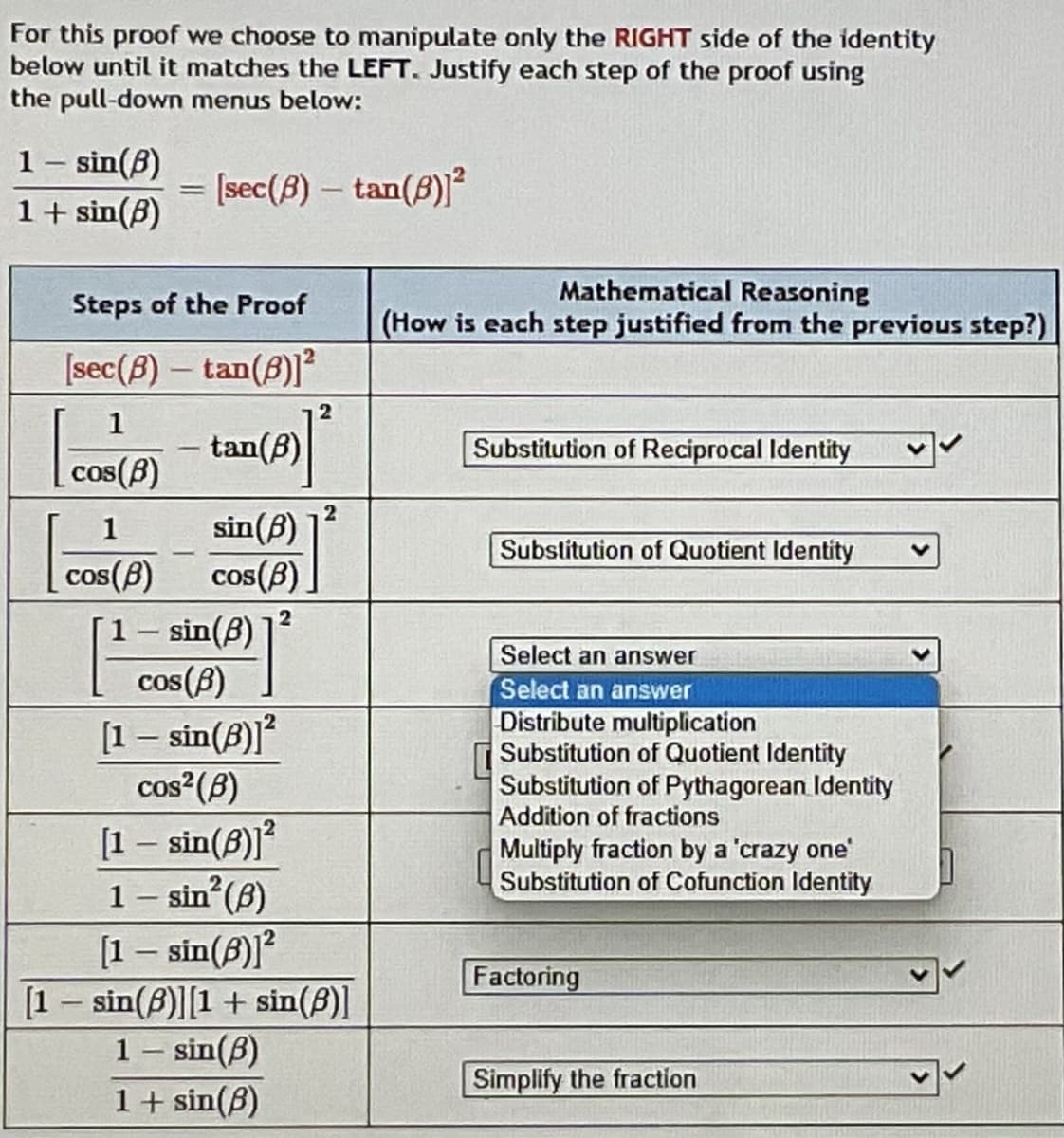 For this proof we choose to manipulate only the RIGHT side of the identity
below until it matches the LEFT. Justify each step of the proof using
the pull-down menus below:
1 – sin(8)
1+ sin(B)
= [sec(B) – tan(B)]²
%3D
Mathematical Reasoning
Steps of the Proof
(How is each step justified from the previous step?)
[sec(B) - tan(8)]²
1
tan(B)
Substitution of Reciprocal Identity
cos(B)
COS
2
sin(B)
cos(B)
1
Substitution of Quotient Identity
cos(B)
1- sin(B)
Select an answer
cos(B)
Select an answer
Distribute multiplication
Substitution of Quotient Identity
Substitution of Pythagorean Identity
Addition of fractions
[1 – sin(8)]?
cos?(B)
[1 – sin(8)]?
1 – sin (B)
[1 – sin(B)]?
Multiply fraction by a 'crazy one
Substitution of Cofunction Identity
|
Factoring
[1 - sin(8)][1+ sin(B)]
1– sin(B)
1+ sin(8)
Simplify the fraction
