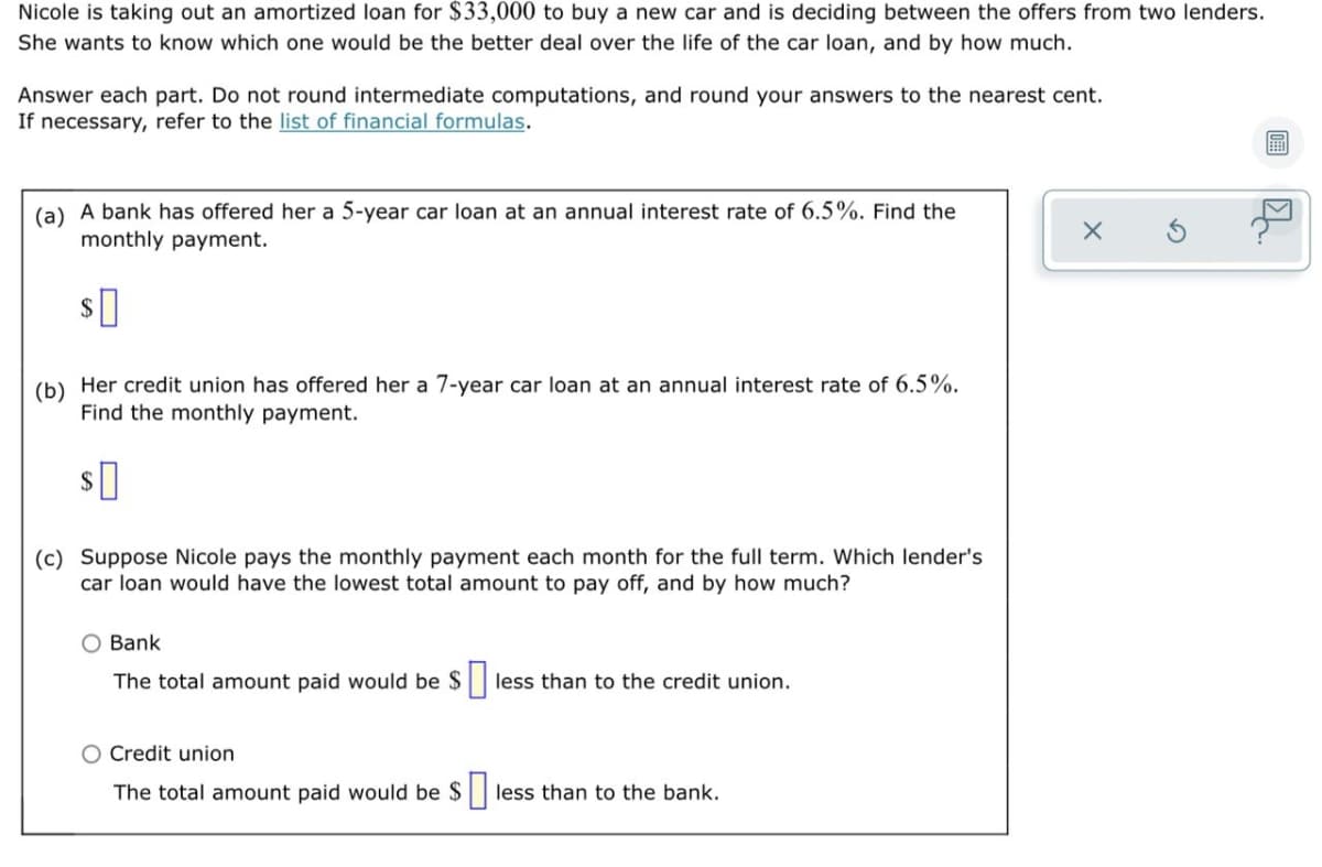 Nicole is taking out an amortized loan for $33,000 to buy a new car and is deciding between the offers from two lenders.
She wants to know which one would be the better deal over the life of the car loan, and by how much.
Answer each part. Do not round intermediate computations, and round your answers to the nearest cent.
If necessary, refer to the list of financial formulas.
(a) A bank has offered her a 5-year car loan at an annual interest rate of 6.5%. Find the
monthly payment.
(b)
Her credit union has offered her a 7-year car loan at an annual interest rate of 6.5%.
Find the monthly payment.
2$
(c) Suppose Nicole pays the monthly payment each month for the full term. Which lender's
car loan would have the lowest total amount to pay off, and by how much?
O Bank
The total amount paid would be $ less than to the credit union.
O Credit union
The total amount paid would be $
less than to the bank.
