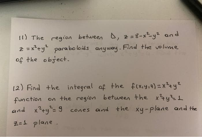 I1) The region between D, 2 =8-xy? and
2 = x*+y" para bo loids anyway. Find the volume
of the object.
%3D
12) Find +he
integral of the f(xiy.a)=x+y?
function on the region between the x4y1
and x?+y"= 9 cones and the xy-plane and the
cones and the xy- plane and the
%3D
Z=1 plane.
