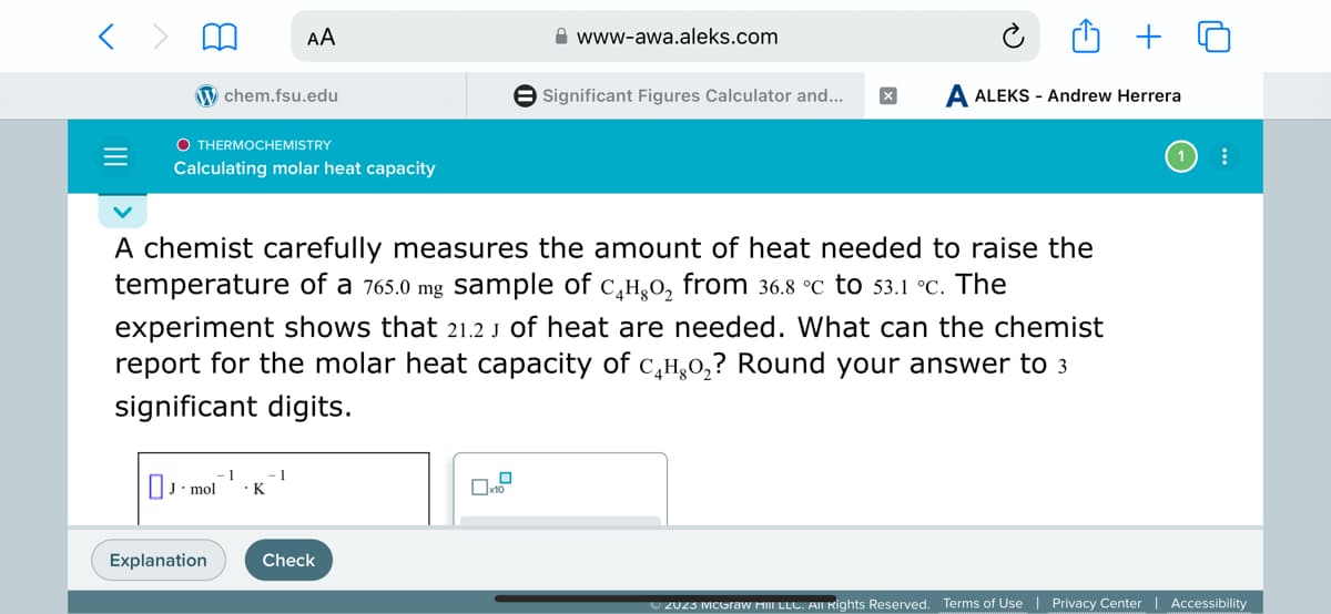 =
OTHERMOCHEMISTRY
chem.fsu.edu
Calculating molar heat capacity
Jmol
Explanation
AA
A chemist carefully measures the amount of heat needed to raise the
temperature of a 765.0 mg sample of с₂H₂O₂ from 36.8 °C to 53.1 °c. The
experiment shows that 21.2 J of heat are needed. What can the chemist
report for the molar heat capacity of с₂H₂O₂? Round your answer to 3
significant digits.
- 1
. K
1
Check
www-awa.aleks.com
0x1.
Significant Figures Calculator and... x A ALEKS - Andrew Herrera
⠀
© 2023 McGraw Hill LLC. All Rights Reserved. Terms of Use | Privacy Center | Accessibility