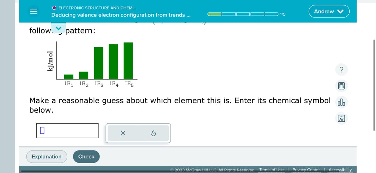 ||||
O ELECTRONIC STRUCTURE AND CHEMI...
Deducing valence electron configuration from trends ...
follow. pattern:
0
LIII
IE₁ IE₂ IE3 E4 IE5
kJ/mol
Explanation
Make a reasonable guess about which element this is. Enter its chemical symbol ol
below.
Check
1/5
x
Andrew
?
Ar
2023 McGraw Hill LLC. All Rights Reserved. Terms of Use | Privacy Center | Accessibility