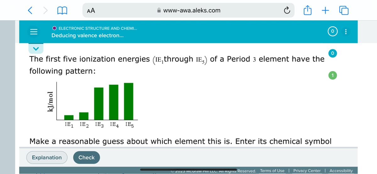O ELECTRONIC STRUCTURE AND CHEMI...
Deducing valence electron...
AA
The first five ionization energies (IE, through IE) of a Period 3 element have the
following pattern:
kJ/mol
Explanation
www-awa.aleks.com
III
IE₁ IE₂ IE3 IE4 IE5
Make a reasonable guess about which element this is. Enter its chemical symbol
Check
0
:
ZUZI MUGraw HIII LLC. All Rights Reserved. Terms of Use Privacy Center | Accessibility