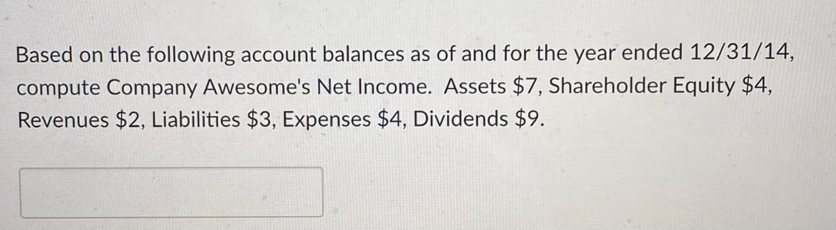 Based on the following account balances as of and for the year ended 12/31/14,
compute Company Awesome's Net Income. Assets $7, Shareholder Equity $4,
Revenues $2, Liabilities $3, Expenses $4, Dividends $9.
