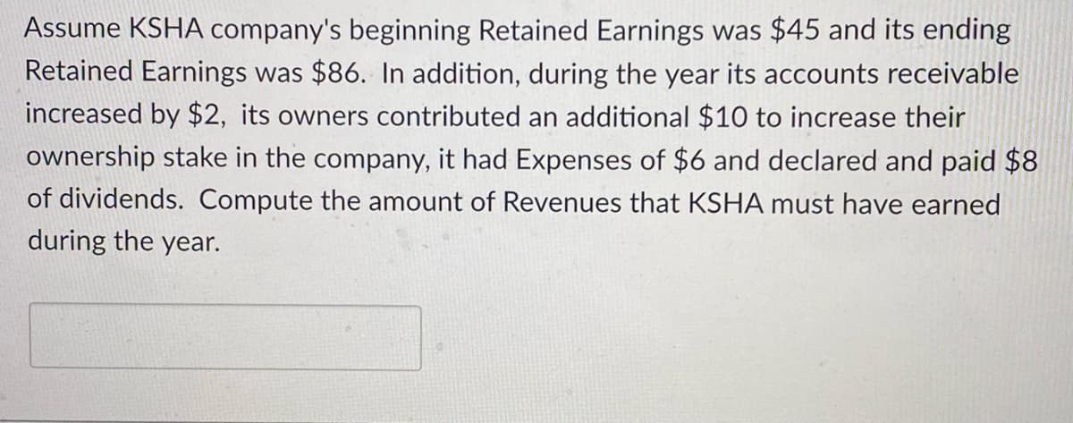 Assume KSHA company's beginning Retained Earnings was $45 and its ending
Retained Earnings was $86. In addition, during the year its accounts receivable
increased by $2, its owners contributed an additional $10 to increase their
ownership stake in the company, it had Expenses of $6 and declared and paid $8
of dividends. Compute the amount of Revenues that KSHA must have earned
during the year.
