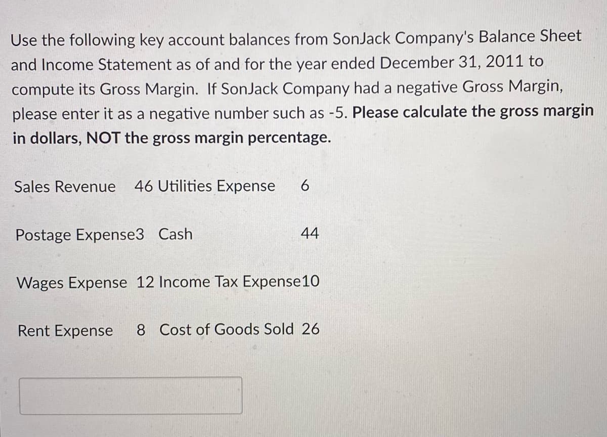 Use the following key account balances from SonJack Company's Balance Sheet
and Income Statement as of and for the year ended December 31, 2011 to
compute its Gross Margin. If SonJack Company had a negative Gross Margin,
please enter it as a negative number such as -5. Please calculate the gross margin
in dollars, NOT the gross margin percentage.
Sales Revenue 46 Utilities Expense
Postage Expense3 Cash
44
Wages Expense 12 Income Tax Expense10
Rent Expense
8 Cost of Goods Sold 26
