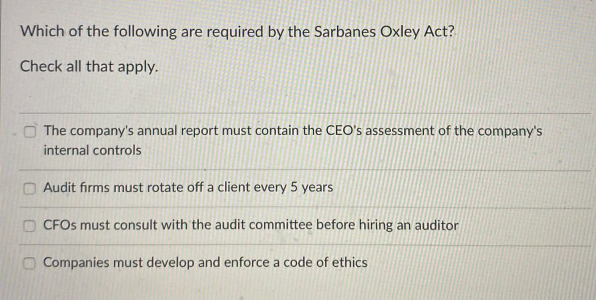 Which of the following are required by the Sarbanes Oxley Act?
Check all that apply.
O The company's annual report must contain the CEO's assessment of the company's
internal controls
O Audit firms must rotate off a client every 5 years
OCFOS must consult with the audit committee before hiring an auditor
O Companies must develop and enforce a code of ethics
