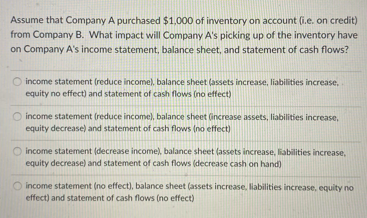 Assume that Company A purchased $1,000 of inventory on account (i.e. on credit)
from Company B. What impact will Company A's picking up of the inventory have
on Company A's income statement, balance sheet, and statement of cash flows?
income statement (reduce income), balance sheet (assets increase, liabilities increase,
equity no effect) and statement of cash flows (no effect)
O income statement (reduce income), balance sheet (increase assets, liabilities increase,
equity decrease) and statement of cash flows (no effect)
income statement (decrease income), balance sheet (assets increase, liabilities increase,
equity decrease) and statement of cash flows (decrease cash on hand)
income statement (no effect), balance sheet (assets increase, liabilities increase, equity no
effect) and statement of cash flows (no effect)
