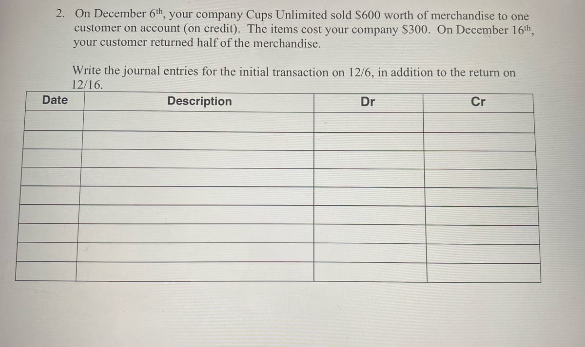 2. On December 6th, your company Cups Unlimited sold $600 worth of merchandise to one
customer on account (on credit). The items cost your company $300. On December 16th,
your customer returned halfof the merchandise.
Write the journal entries for the initial transaction on 12/6, in addition to the return on
12/16.
Date
Description
Dr
Cr
