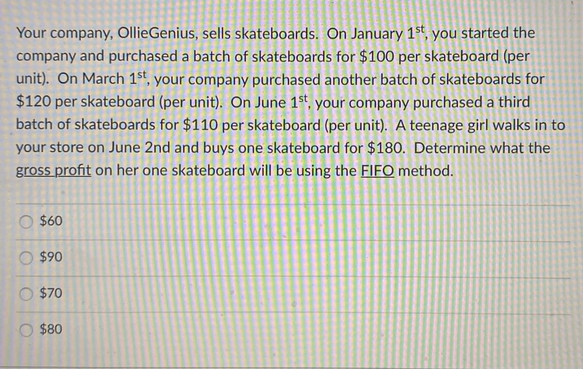 Your company, OllieGenius, sells skateboards. On January 1st, you started the
company and purchased a batch of skateboards for $100 per skateboard (per
unit). On March 1st, your company purchased another batch of skateboards for
$120 per skateboard (per unit). On June 1st, your company purchased a third
batch of skateboards for $110 per skateboard (per unit). A teenage girl walks in to
your store on June 2nd and buys one skateboard for $180. Determine what the
gross profit on her one skateboard will be using the FIFO method.
$60
$90
$70
O $80
