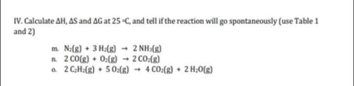 IV. Calculate AH, AS and AG at 25 C, and tell if the reaction will go spontaneously (use Table 1
and 2)
m. N:(8) + 3 H:(g) 2 NH (g)
n. 2 CO(g) 0:(g) → 2 CO:(g)
a 2 CH:(g) 50:(8)
- 4 CO:(g) + 2 H;0(g)
