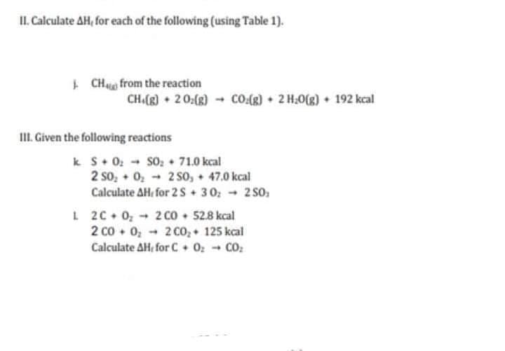 II. Calculate AH, for each of the following (using Table 1).
+ CHua from the reaction
CH.(8) • 20:(8) - CO.(g) 2 H.0(g)+ 192 kcal
III. Given the following reactions
k S 0: SO: 71.0 kcal
2 so, 02
Calculate AH, for 2S + 30: - 2 so,
2 S0, + 47.0 kcal
L 20+ 0, -
2 Co • 52.8 kcal
2 co, + 125 kcal
Calculate AH, for C + 02 - CO:
2 co + 0, -
