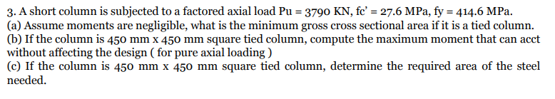 3. A short column is subjected to a factored axial load Pu = 3790 KN, fc' = 27.6 MPa, fy = 414.6 MPa.
(a) Assume moments are negligible, what is the minimum gross cross sectional area if it is a tied column.
(b) If the column is 450 mm x 450 mm square tied column, compute the maximum moment that can acct
without affecting the design ( for pure axial loading )
(c) If the column is 450 mm x 450 mm square tied column, determine the required area of the steel
needed.
